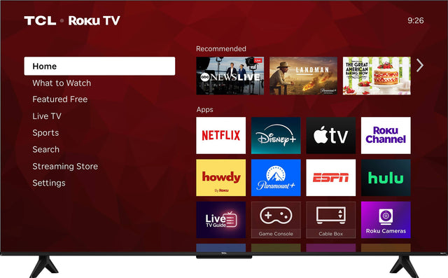 TCL Roku TV  
9:26  
Recommended  
Home  
What to Watch  
Featured Free  
Live TV  
Sports  
Search  
Streaming Store  
Settings  

Apps  
NETFLIX  
Disney+  
Apple TV  
Roku Channel  
howdy  
Paramount+  
ESPN  
hulu  

Live TV Guide  
Game Console  
Cable Box  
Roku Cameras