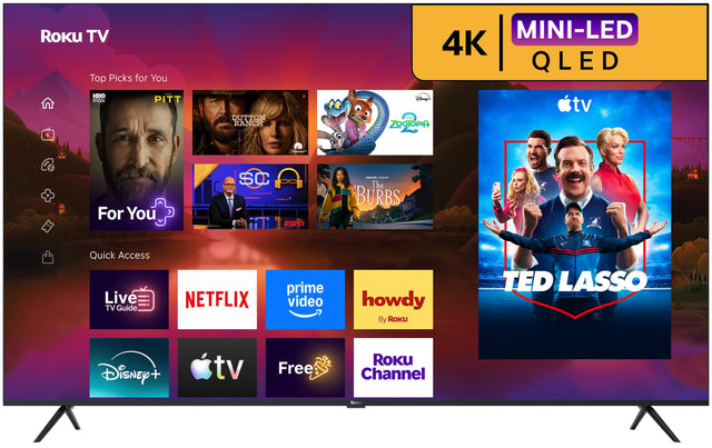 Roku TV Top Picks for You  
MINI-LED 4K QLED  
HBO max  
PITT  
DUTTON RANCH  
Disney+ Mine ZOOTOPIA  
tv  
For You  
SC ESPN  
The BURBS  
Quick Access Live TV Guide  
NETFLIX  
prime video  
howdy By Roku  
TED LASSO  
Disney +  
tv  
Free  
ROKU Channel