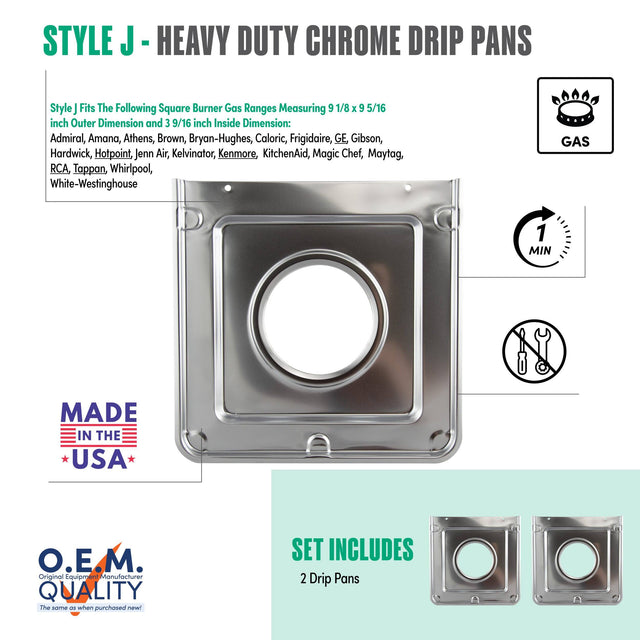 **STYLE J - HEAVY DUTY CHROME DRIP PANS**

Style J fits the following square burner gas ranges measuring 9 1/8 x 9 5/16 inch outer dimension and 3 9/16 inch inside dimension:
- Admiral
- Amana
- Athens
- Brown
- Bryan-Hughes
- Caloric
- Frigidaire
- GE
- Gibson
- Hardwick
- Hotpoint
- Jenn-Air
- Kelvinator
- Kenmore
- KitchenAid
- Magic Chef
- Maytag
- RCA
- Tappan
- Whirlpool
- White-Westinghouse

**MADE IN THE USA**

**O.E.M. QUALITY**
The same as when purchased new!

**SET INCLUDES**
2 Drip Pans

**GAS**