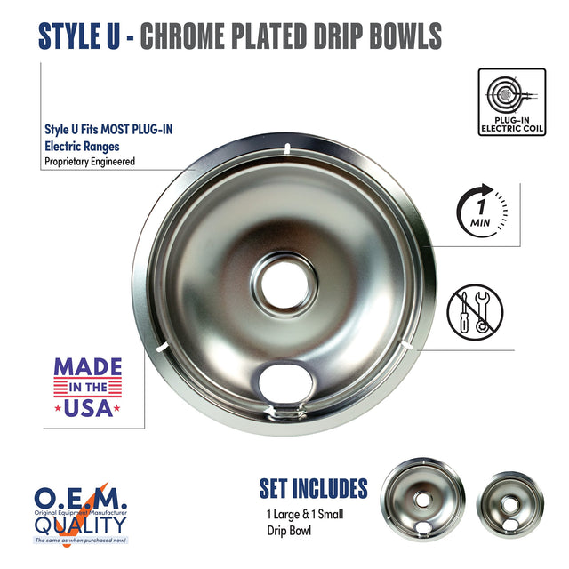 STYLE U - CHROME PLATED DRIP BOWLS

Style U Fits MOST PLUG-IN Electric Ranges  
Proprietary Engineered

MADE IN THE USA

O.E.M.  
Original Equipment Manufacturer  
QUALITY  
The same as when purchased new!

SET INCLUDES  
1 Large & 1 Small Drip Bowl

PLUG-IN ELECTRIC COIL

1 MIN