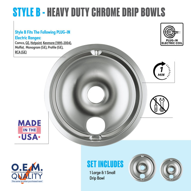 STYLE B - HEAVY DUTY CHROME DRIP BOWLS

Style B Fits The Following PLUG-IN Electric Ranges:
Camco, GE, Hotpoint, Kenmore (1995-2004), Moffat, Monogram (GE), Profile (GE), RCA (GE)

PLUG-IN ELECTRIC COIL

MADE IN THE USA

O.E.M. QUALITY
The same as when purchased new!

SET INCLUDES
1 Large & 1 Small Drip Bowl

1 MIN